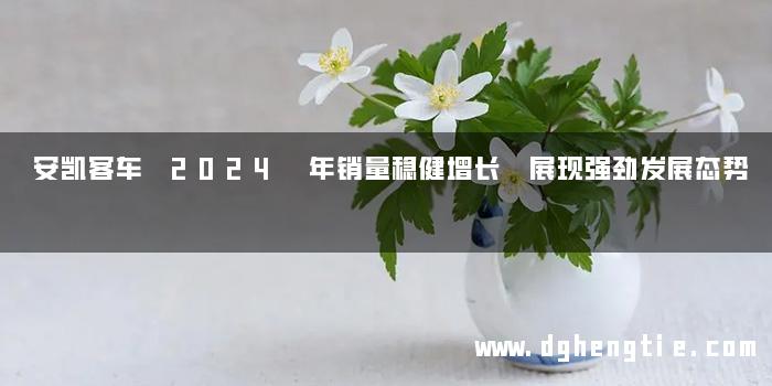 安凯客车 2024 年销量稳健增长 展现强劲发展态势